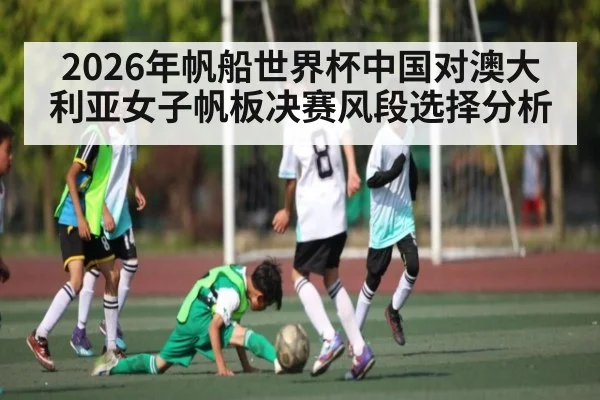 2026年帆船世界杯中国对澳大利亚女子帆板决赛风段选择分析